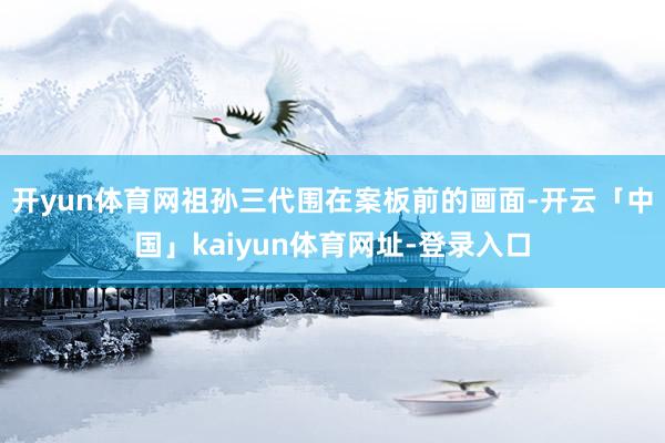 开yun体育网祖孙三代围在案板前的画面-开云「中国」kaiyun体育网址-登录入口