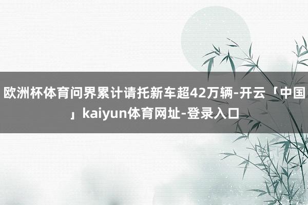 欧洲杯体育问界累计请托新车超42万辆-开云「中国」kaiyun体育网址-登录入口