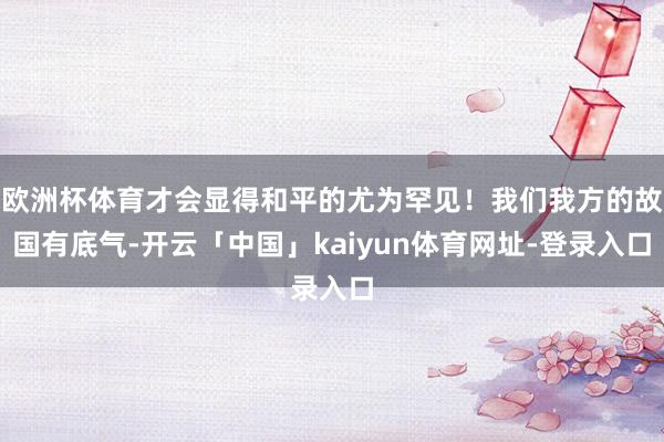 欧洲杯体育才会显得和平的尤为罕见！我们我方的故国有底气-开云「中国」kaiyun体育网址-登录入口