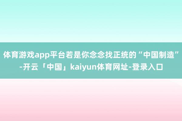 体育游戏app平台若是你念念找正统的“中国制造”-开云「中国」kaiyun体育网址-登录入口
