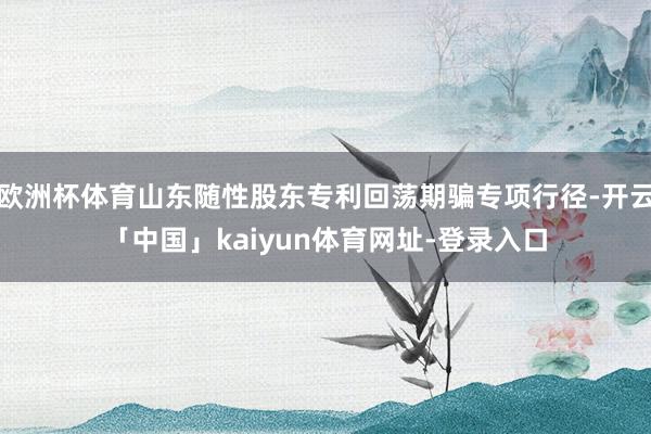 欧洲杯体育山东随性股东专利回荡期骗专项行径-开云「中国」kaiyun体育网址-登录入口