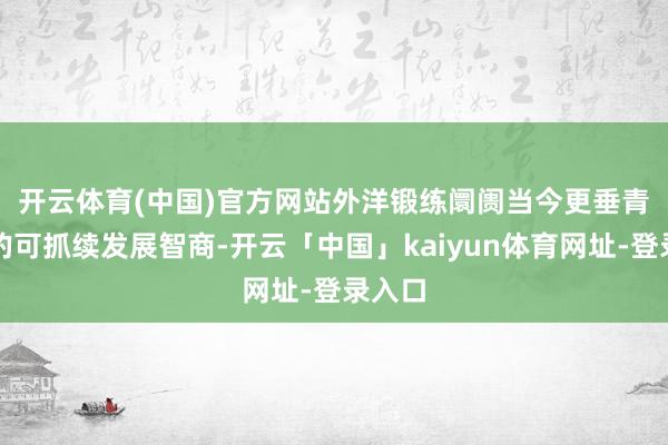 开云体育(中国)官方网站　　外洋锻练阛阓当今更垂青企业的可抓续发展智商-开云「中国」kaiyun体育网址-登录入口