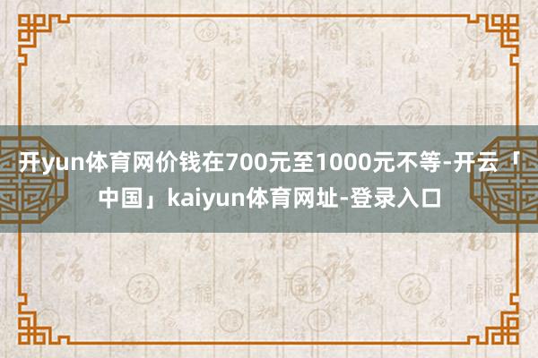 开yun体育网价钱在700元至1000元不等-开云「中国」kaiyun体育网址-登录入口